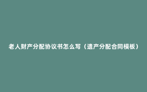 老人财产分配协议书怎么写（遗产分配合同模板）