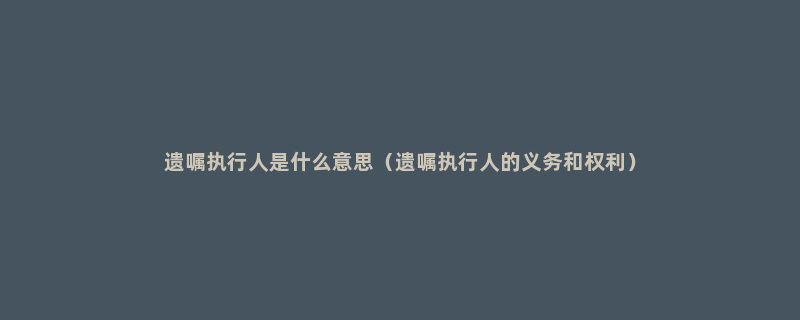 遗嘱执行人是什么意思（遗嘱执行人的义务和权利）