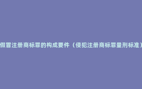 假冒注册商标罪的构成要件（侵犯注册商标罪量刑标准）