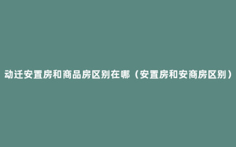 动迁安置房和商品房区别在哪（安置房和安商房区别）