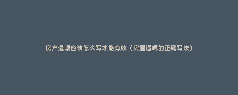 房产遗嘱应该怎么写才能有效（房屋遗嘱的正确写法）