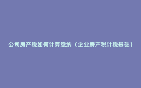 公司房产税如何计算缴纳（企业房产税计税基础）