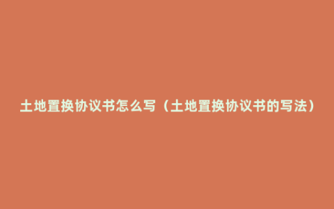 土地置换协议书怎么写（土地置换协议书的写法）