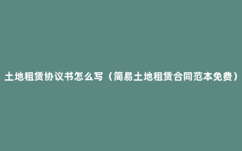 土地租赁协议书怎么写（简易土地租赁合同范本免费）