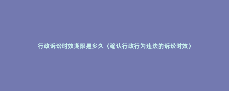 行政诉讼时效期限是多久（确认行政行为违法的诉讼时效）