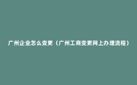 广州企业怎么变更（广州工商变更网上办理流程）