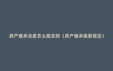 房产继承法是怎么规定的（房产继承最新规定）