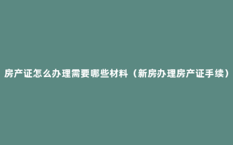 房产证怎么办理需要哪些材料（新房办理房产证手续）