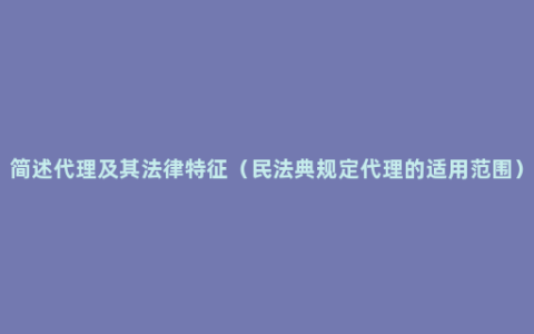 简述代理及其法律特征（民法典规定代理的适用范围）