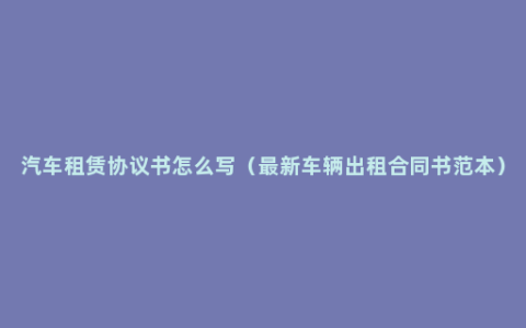 汽车租赁协议书怎么写（最新车辆出租合同书范本）