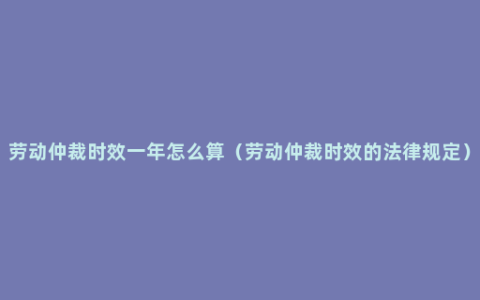 劳动仲裁时效一年怎么算（劳动仲裁时效的法律规定）