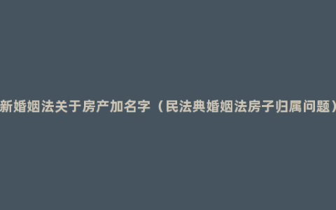 新婚姻法关于房产加名字（民法典婚姻法房子归属问题）