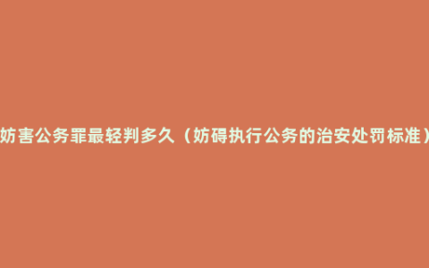 妨害公务罪最轻判多久（妨碍执行公务的治安处罚标准）