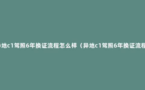 异地c1驾照6年换证流程怎么样（异地c1驾照6年换证流程）