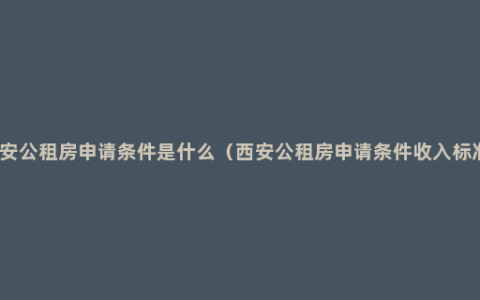 西安公租房申请条件是什么（西安公租房申请条件收入标准）