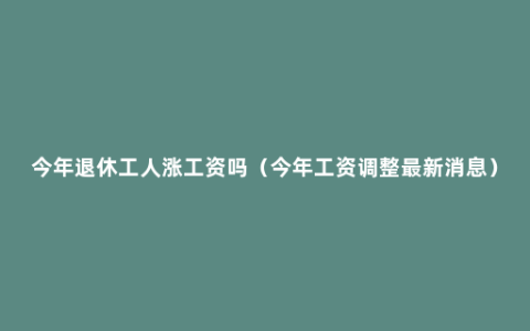 今年退休工人涨工资吗（今年工资调整最新消息）