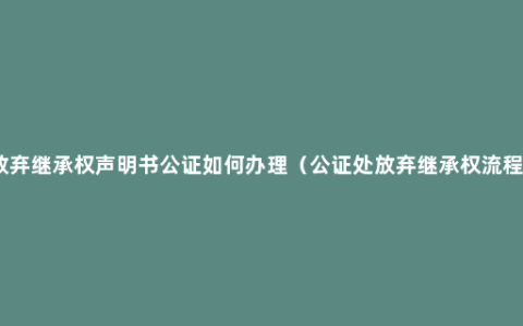 放弃继承权声明书公证如何办理（公证处放弃继承权流程）