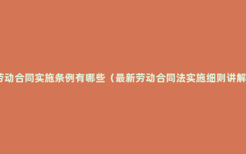 劳动合同实施条例有哪些（最新劳动合同法实施细则讲解）