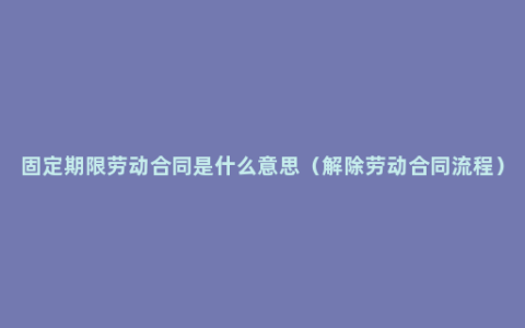 固定期限劳动合同是什么意思（解除劳动合同流程）