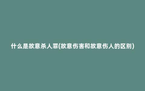 什么是故意杀人罪(故意伤害和故意伤人的区别)