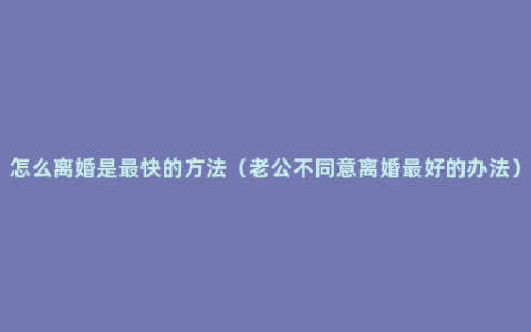 怎么离婚是最快的方法（老公不同意离婚最好的办法）