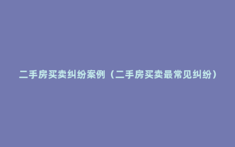 二手房买卖纠纷案例（二手房买卖最常见纠纷）