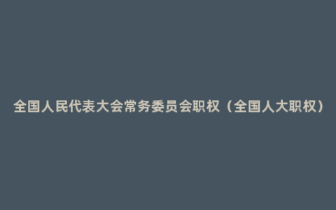 全国人民代表大会常务委员会职权（全国人大职权）