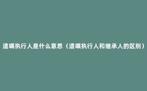 遗嘱执行人是什么意思（遗嘱执行人和继承人的区别）