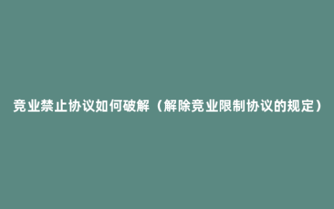 竞业禁止协议如何破解（解除竞业限制协议的规定）