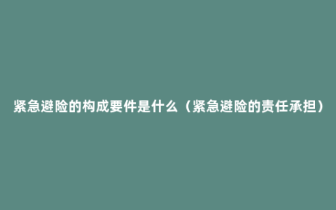 紧急避险的构成要件是什么（紧急避险的责任承担）