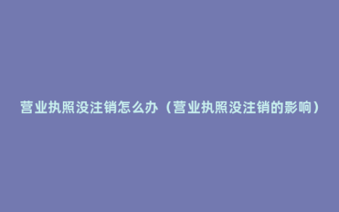 营业执照没注销怎么办（营业执照没注销的影响）