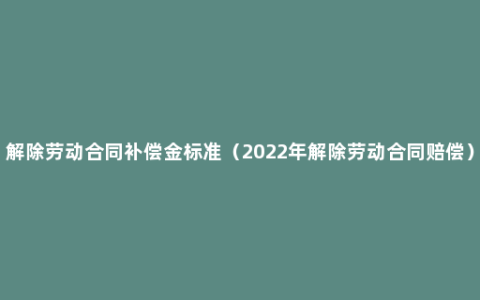 解除劳动合同补偿金标准（2022年解除劳动合同赔偿）