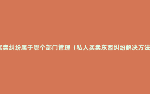 买卖纠纷属于哪个部门管理（私人买卖东西纠纷解决方法）