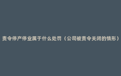 责令停产停业属于什么处罚（公司被责令关闭的情形）