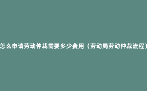 怎么申请劳动仲裁需要多少费用（劳动局劳动仲裁流程）