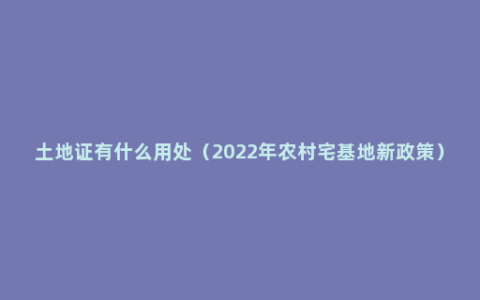 土地证有什么用处（2022年农村宅基地新政策）