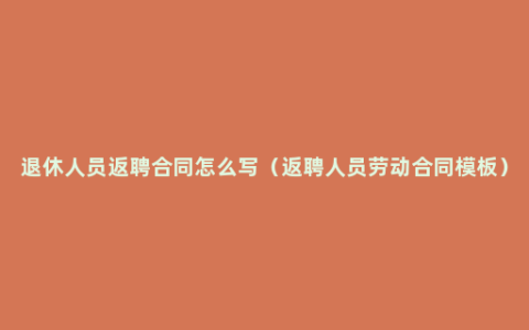 退休人员返聘合同怎么写（返聘人员劳动合同模板）