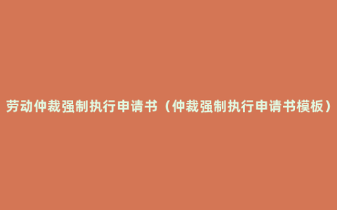 劳动仲裁强制执行申请书（仲裁强制执行申请书模板）