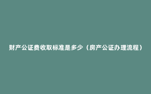 财产公证费收取标准是多少（房产公证办理流程）