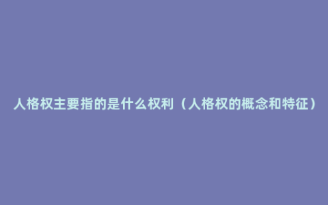 人格权主要指的是什么权利（人格权的概念和特征）