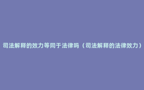 司法解释的效力等同于法律吗（司法解释的法律效力）