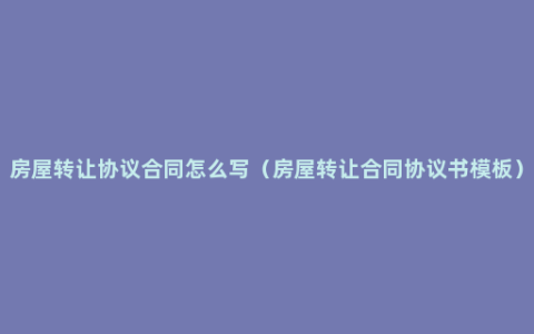 房屋转让协议合同怎么写（房屋转让合同协议书模板）