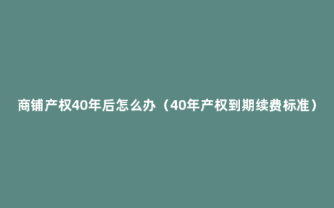 商铺产权40年后怎么办（40年产权到期续费标准）