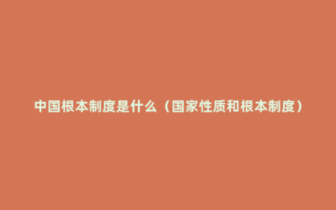 中国根本制度是什么（国家性质和根本制度）