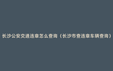 长沙公安交通违章怎么查询（长沙市查违章车辆查询）