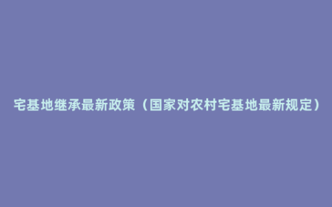 宅基地继承最新政策（国家对农村宅基地最新规定）