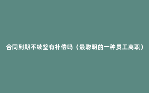 合同到期不续签有补偿吗（最聪明的一种员工离职）