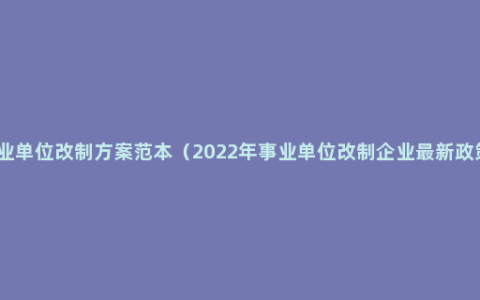 事业单位改制方案范本（2022年事业单位改制企业最新政策）