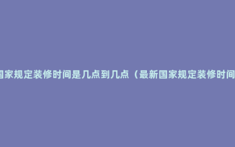 国家规定装修时间是几点到几点（最新国家规定装修时间）