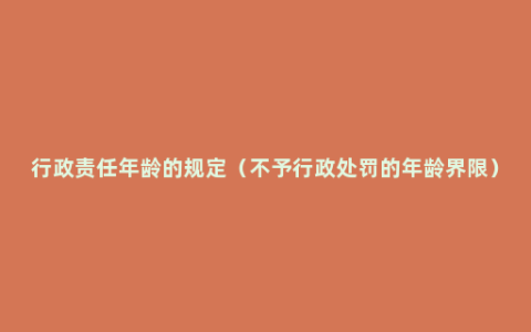 行政责任年龄的规定（不予行政处罚的年龄界限）